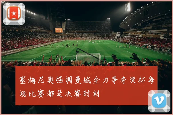 塞梅尼奥强调曼城全力争夺奖杯每场比赛都是决赛时刻