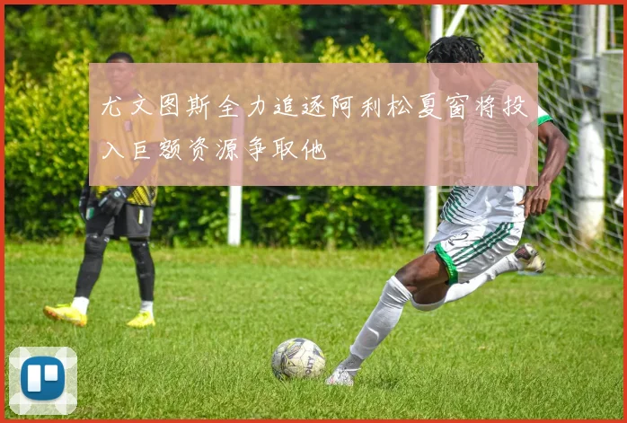 尤文图斯全力追逐阿利松夏窗将投入巨额资源争取他