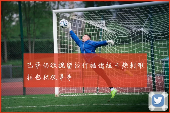 巴萨仍欲挽留拉什福德纽卡热刺维拉也积极争夺