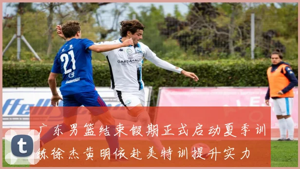 广东男篮结束假期正式启动夏季训练徐杰黄明依赴美特训提升实力