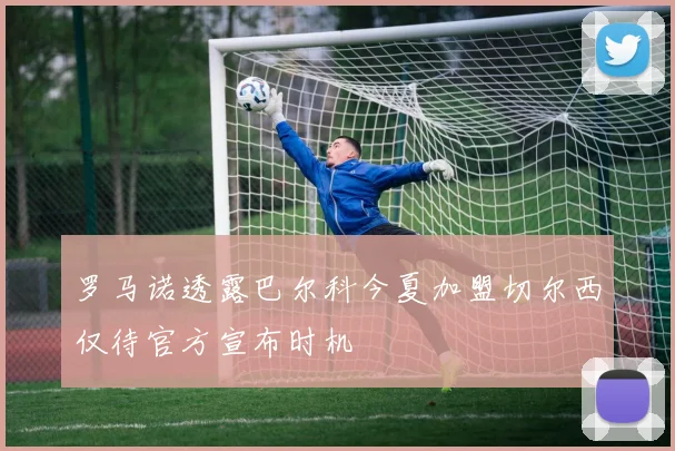 罗马诺透露巴尔科今夏加盟切尔西仅待官方宣布时机