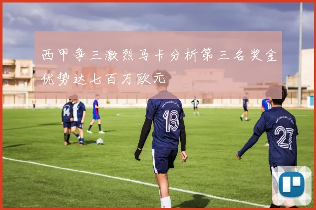 西甲争三激烈马卡分析第三名奖金优势达七百万欧元