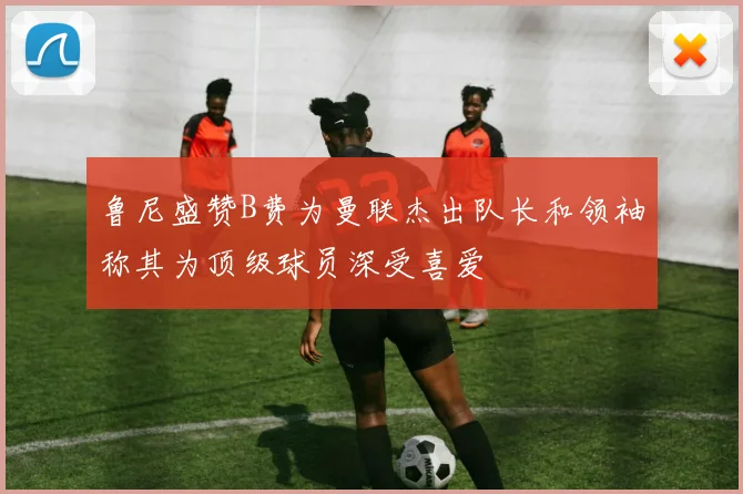 鲁尼盛赞B费为曼联杰出队长和领袖称其为顶级球员深受喜爱